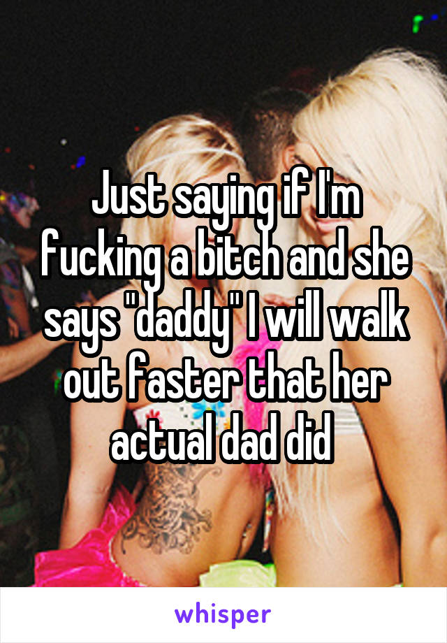 Just saying if I'm fucking a bitch and she says "daddy" I will walk out faster that her actual dad did 