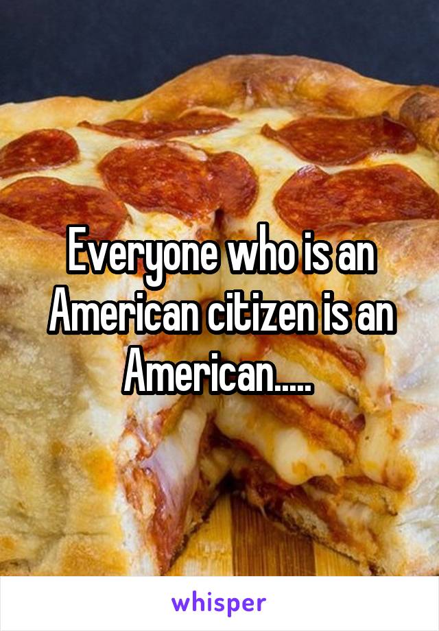 Everyone who is an American citizen is an American..... 
