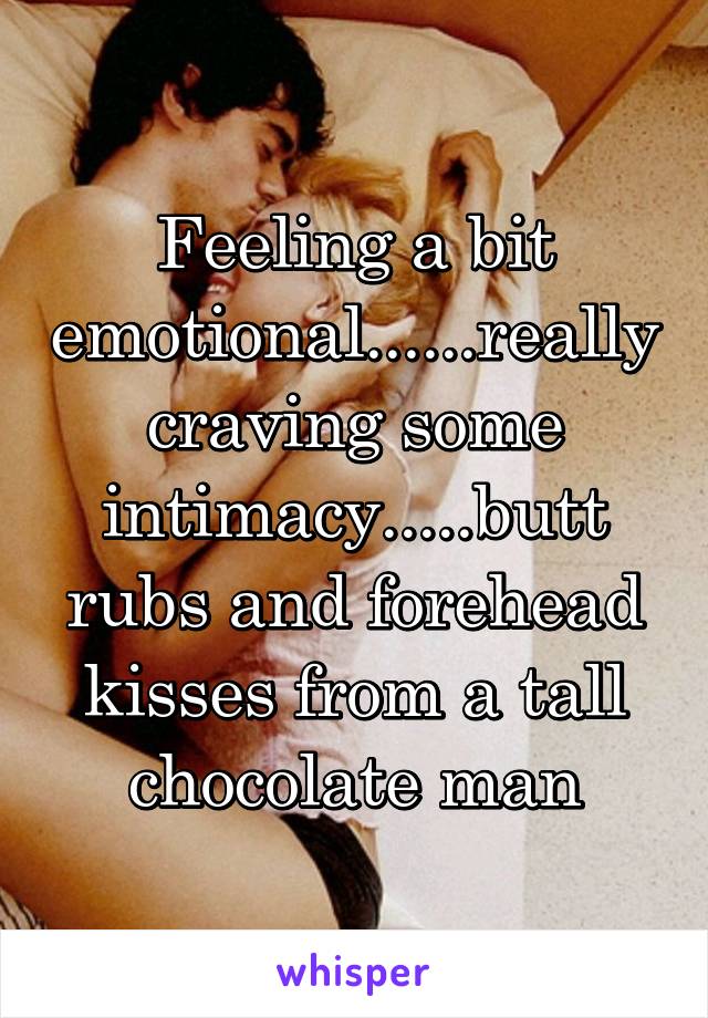 Feeling a bit emotional......really craving some intimacy.....butt rubs and forehead kisses from a tall chocolate man