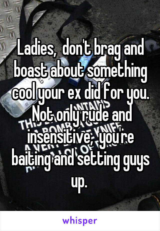 Ladies,  don't brag and boast about something cool your ex did for you.  Not only rude and insensitive,  you're baiting and setting guys up. 