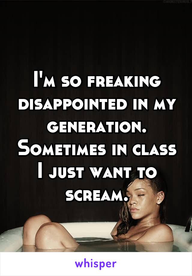 I'm so freaking disappointed in my generation. Sometimes in class I just want to scream.