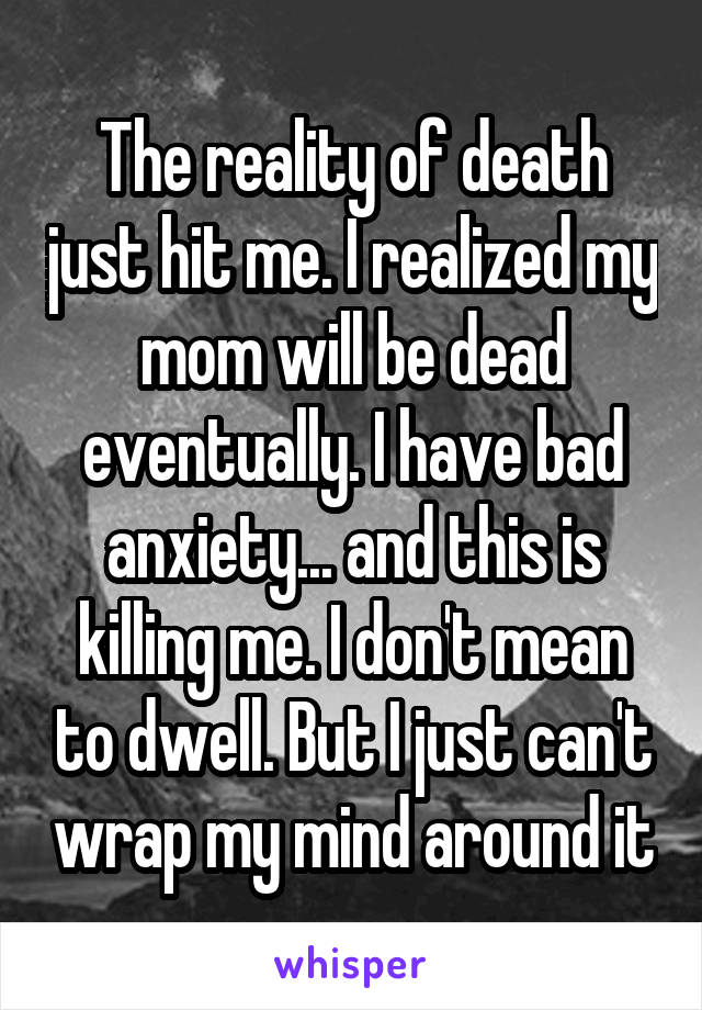 The reality of death just hit me. I realized my mom will be dead eventually. I have bad anxiety... and this is killing me. I don't mean to dwell. But I just can't wrap my mind around it