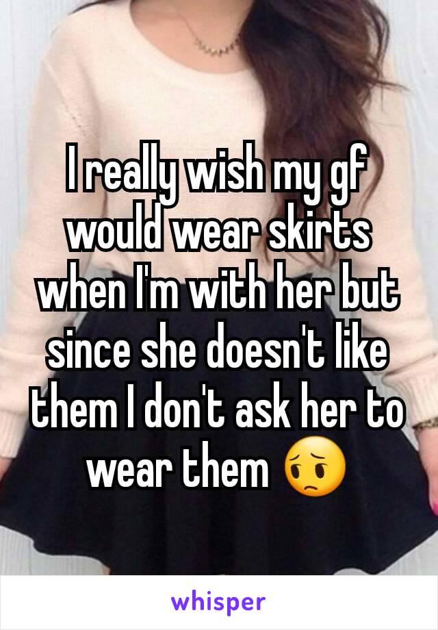 I really wish my gf would wear skirts when I'm with her but since she doesn't like them I don't ask her to wear them 😔