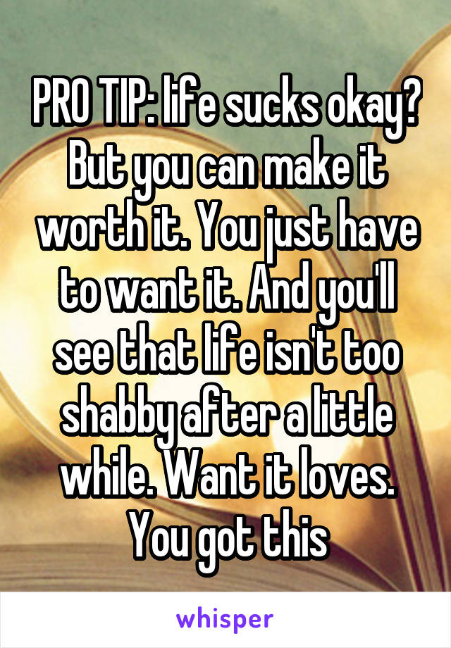 PRO TIP: life sucks okay? But you can make it worth it. You just have to want it. And you'll see that life isn't too shabby after a little while. Want it loves. You got this