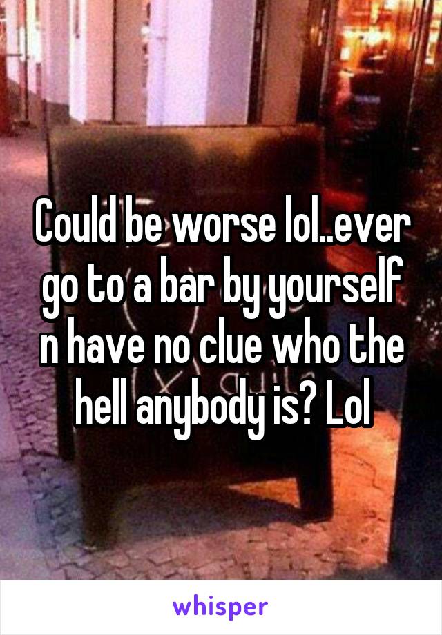 Could be worse lol..ever go to a bar by yourself n have no clue who the hell anybody is? Lol