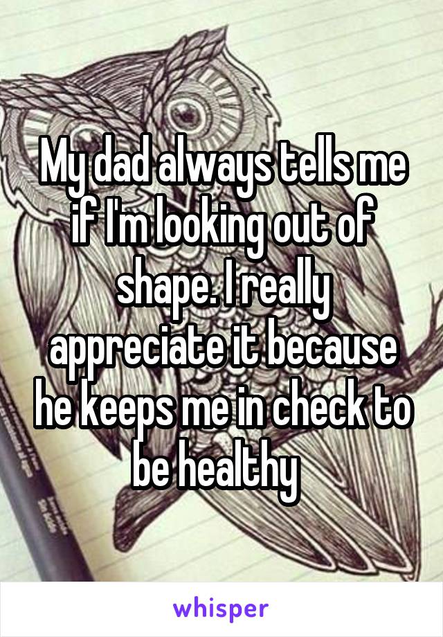 My dad always tells me if I'm looking out of shape. I really appreciate it because he keeps me in check to be healthy  