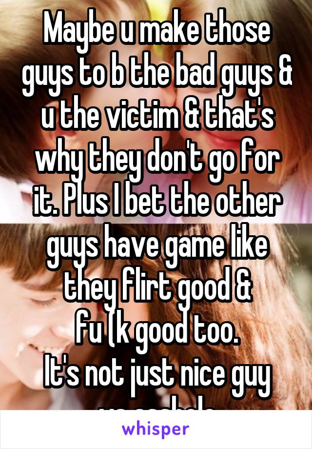 Maybe u make those guys to b the bad guys & u the victim & that's why they don't go for it. Plus I bet the other guys have game like they flirt good &
fu (k good too.
It's not just nice guy vs asshole