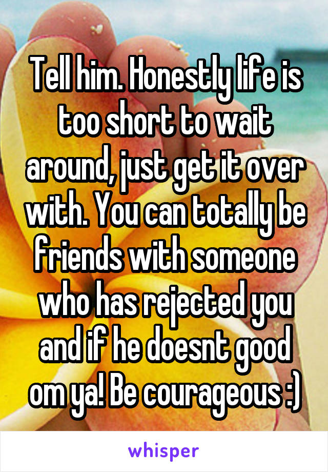 Tell him. Honestly life is too short to wait around, just get it over with. You can totally be friends with someone who has rejected you and if he doesnt good om ya! Be courageous :)