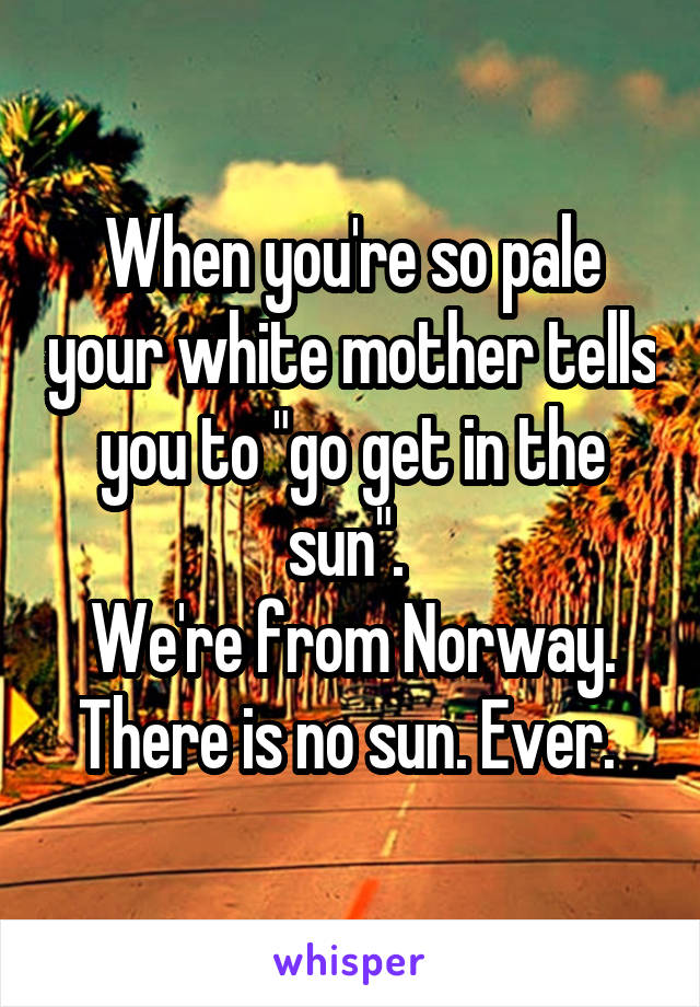 When you're so pale your white mother tells you to "go get in the sun". 
We're from Norway. There is no sun. Ever. 
