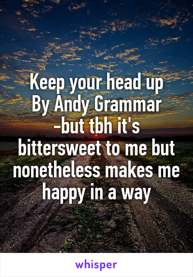 Keep your head up
By Andy Grammar
-but tbh it's bittersweet to me but nonetheless makes me happy in a way