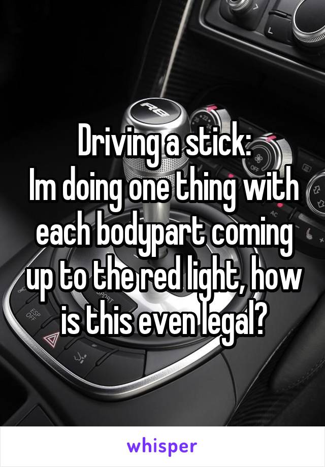Driving a stick:
Im doing one thing with each bodypart coming up to the red light, how is this even legal?