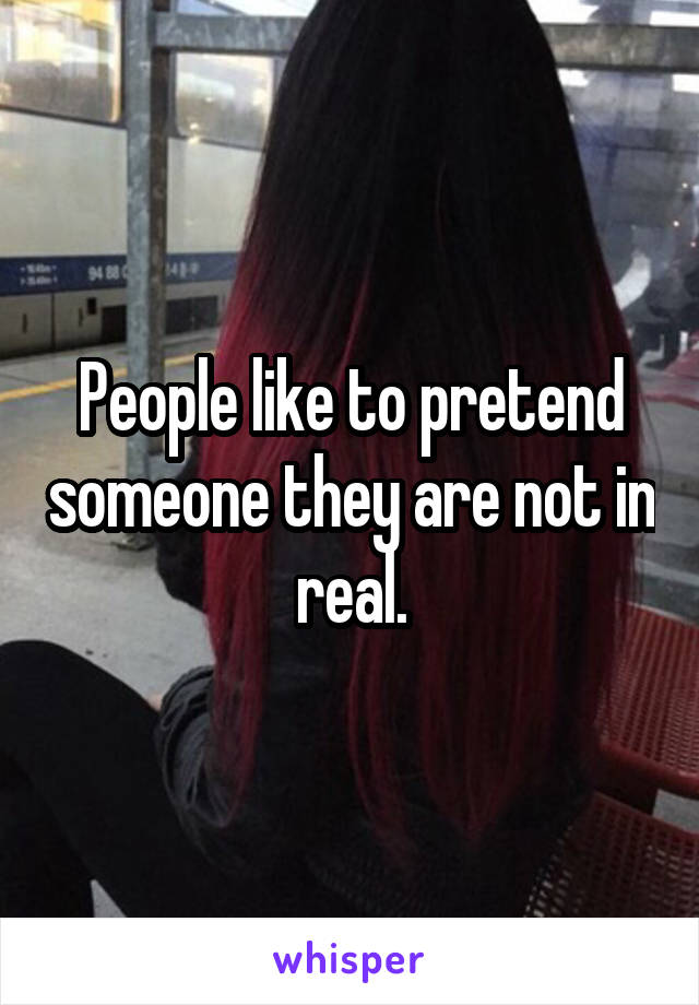 People like to pretend someone they are not in real.