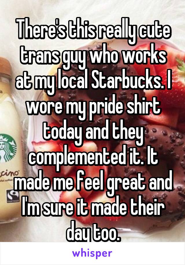 There's this really cute trans guy who works at my local Starbucks. I wore my pride shirt today and they complemented it. It made me feel great and I'm sure it made their day too.