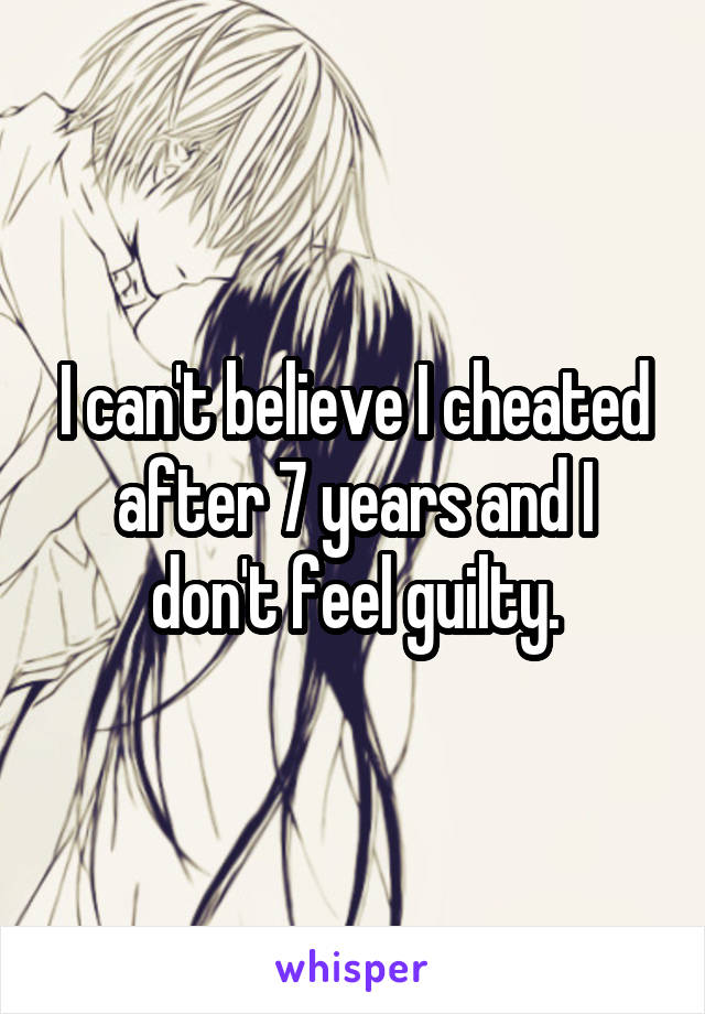 I can't believe I cheated after 7 years and I don't feel guilty.