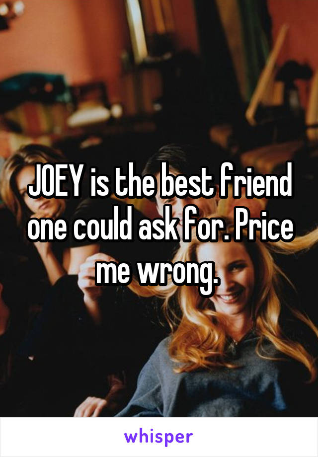 JOEY is the best friend one could ask for. Price me wrong. 