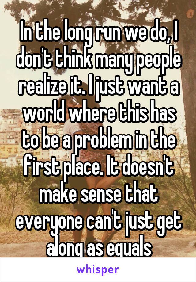 In the long run we do, I don't think many people realize it. I just want a world where this has to be a problem in the first place. It doesn't make sense that everyone can't just get along as equals