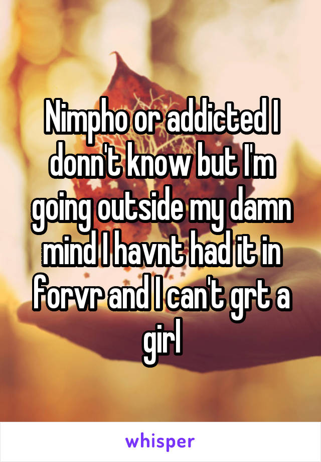 Nimpho or addicted I donn't know but I'm going outside my damn mind I havnt had it in forvr and I can't grt a girl