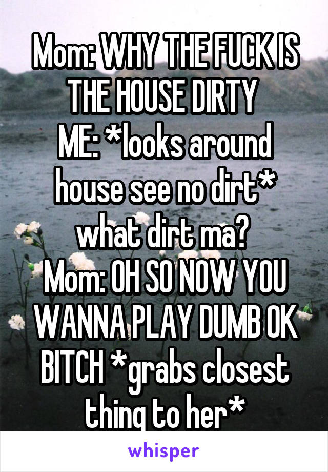 Mom: WHY THE FUCK IS THE HOUSE DIRTY 
ME: *looks around house see no dirt* what dirt ma? 
Mom: OH SO NOW YOU WANNA PLAY DUMB OK BITCH *grabs closest thing to her*