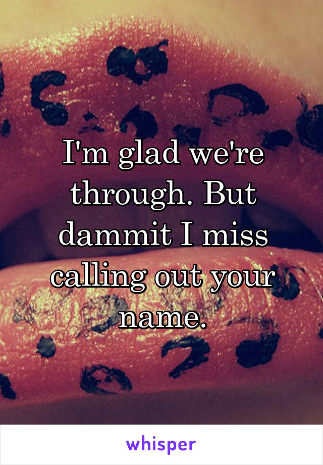 I'm glad we're through. But dammit I miss calling out your name.