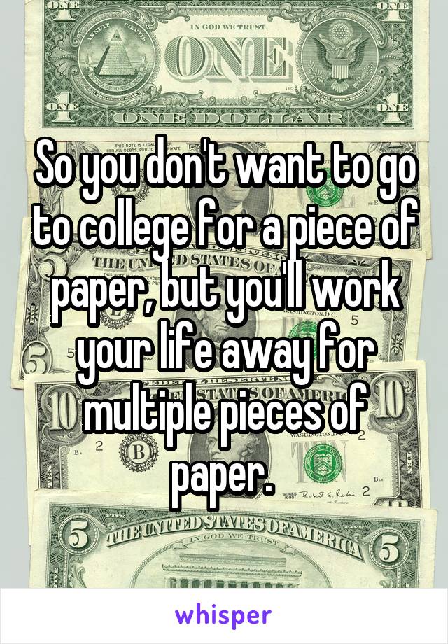So you don't want to go to college for a piece of paper, but you'll work your life away for multiple pieces of paper. 