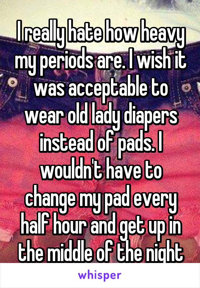 I really hate how heavy my periods are. I wish it was acceptable to wear old lady diapers instead of pads. I wouldn't have to change my pad every half hour and get up in the middle of the night