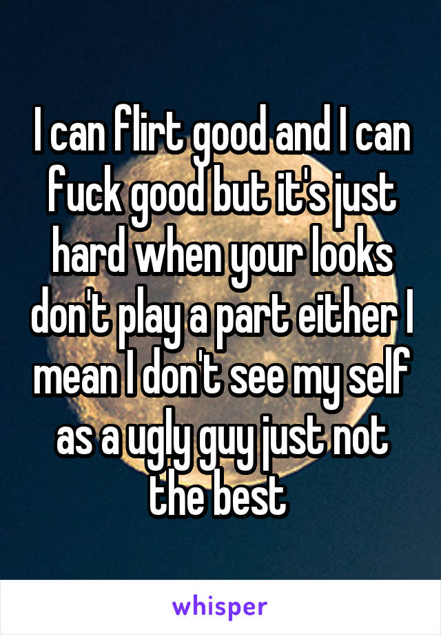 I can flirt good and I can fuck good but it's just hard when your looks don't play a part either I mean I don't see my self as a ugly guy just not the best 