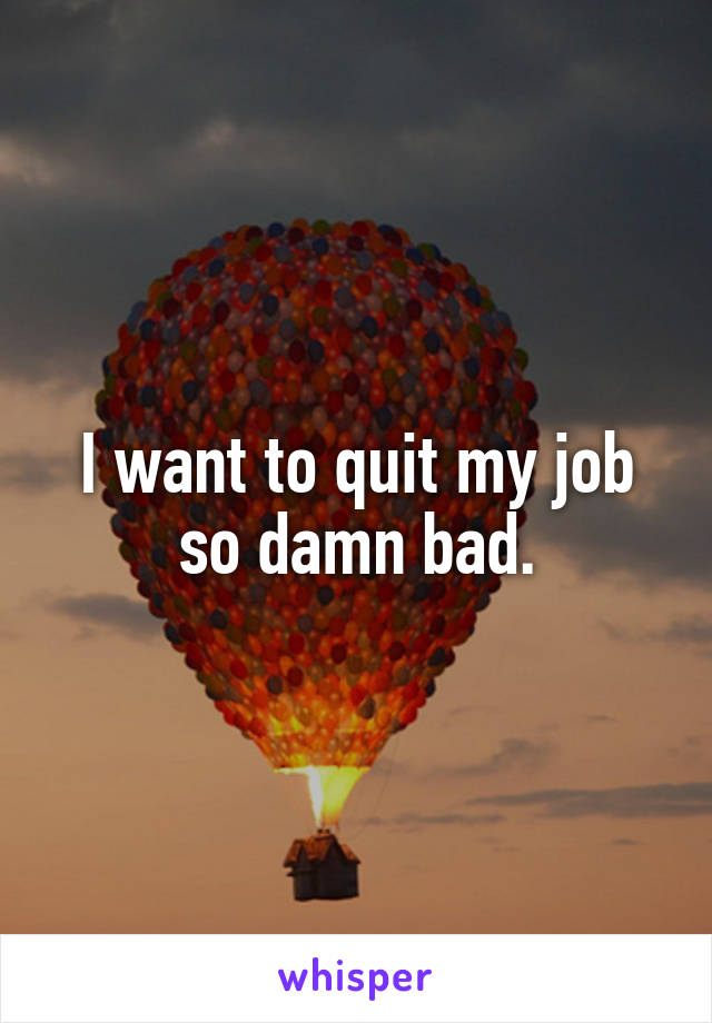 I want to quit my job so damn bad.
