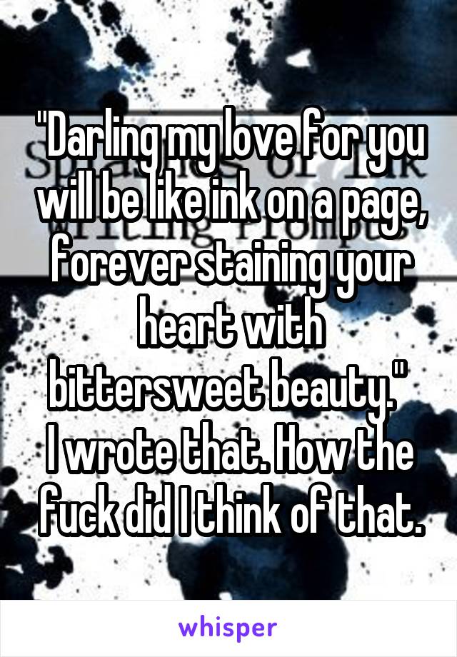 "Darling my love for you will be like ink on a page, forever staining your heart with bittersweet beauty." 
I wrote that. How the fuck did I think of that.