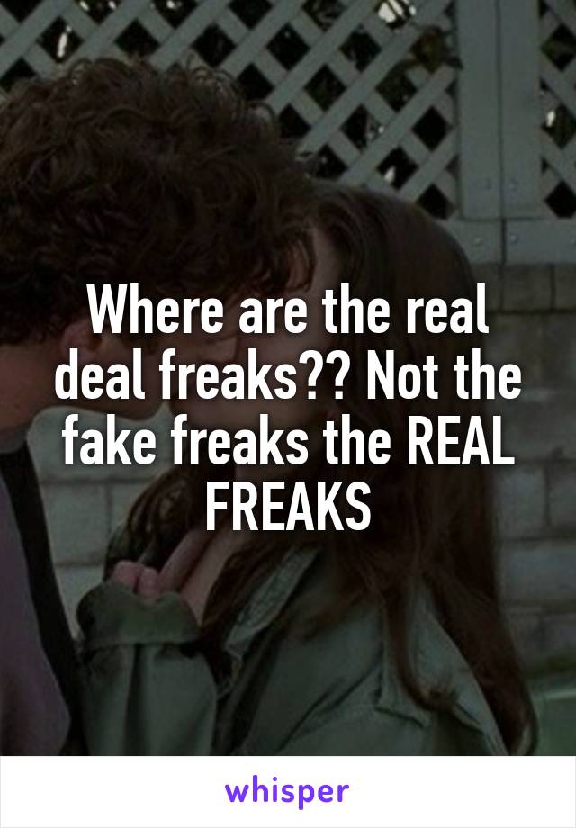 Where are the real deal freaks?? Not the fake freaks the REAL FREAKS