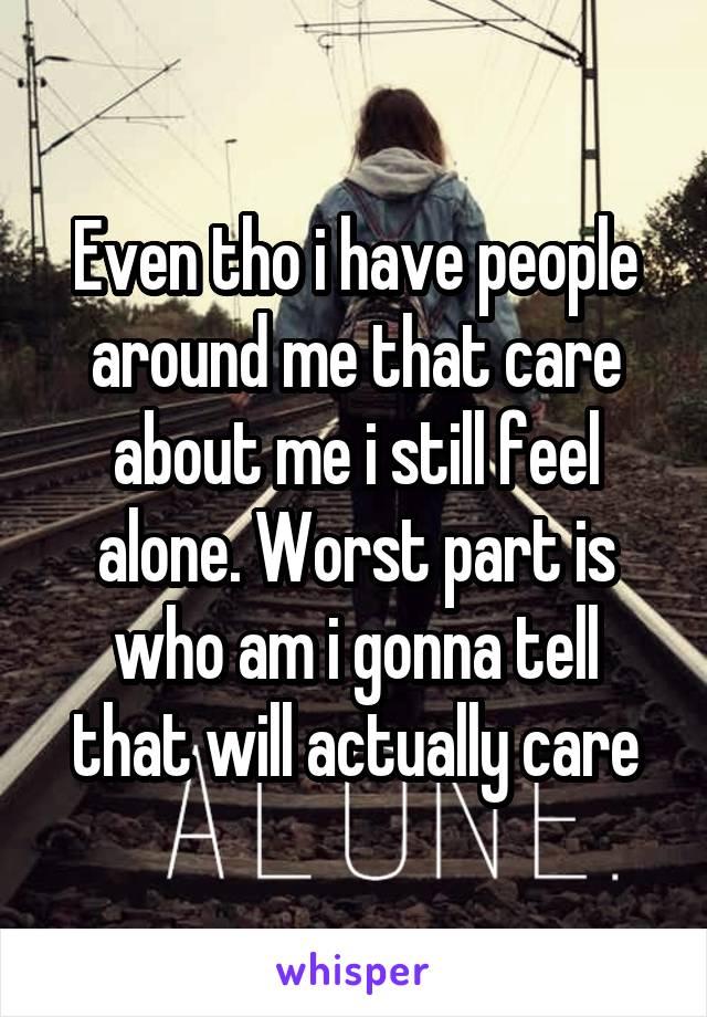 Even tho i have people around me that care about me i still feel alone. Worst part is who am i gonna tell that will actually care
