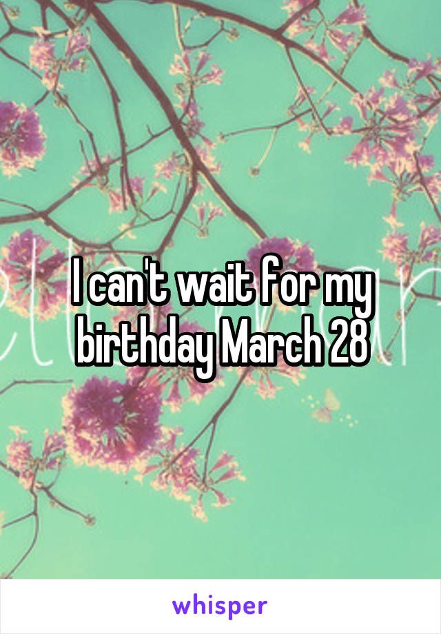 I can't wait for my birthday March 28