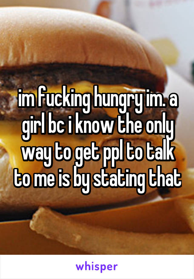 im fucking hungry im. a girl bc i know the only way to get ppl to talk to me is by stating that