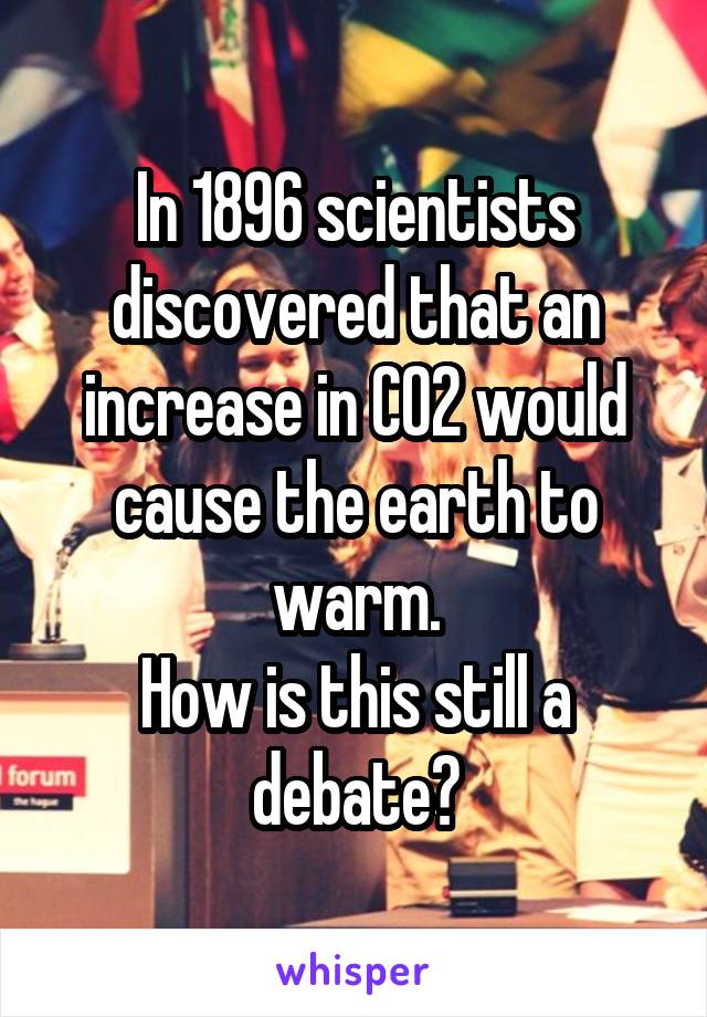 In 1896 scientists discovered that an increase in CO2 would cause the earth to warm.
How is this still a debate?