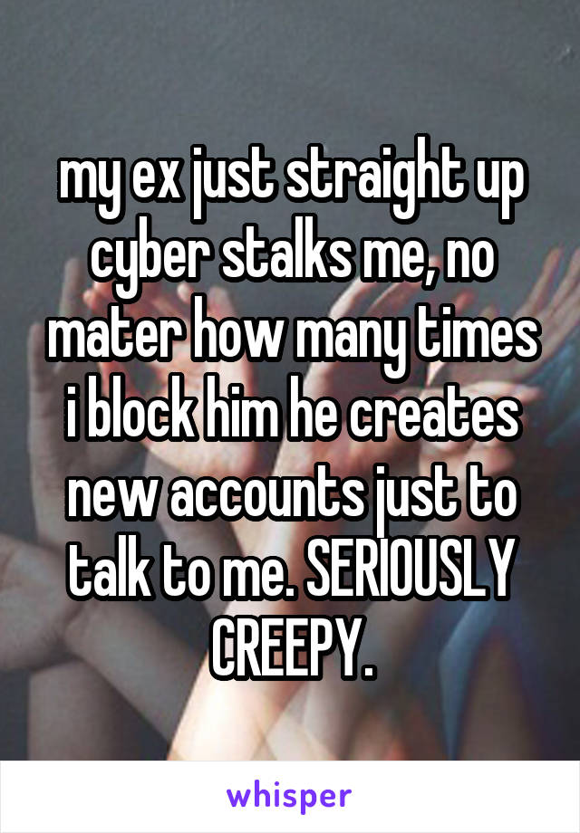 my ex just straight up cyber stalks me, no mater how many times i block him he creates new accounts just to talk to me. SERIOUSLY CREEPY.