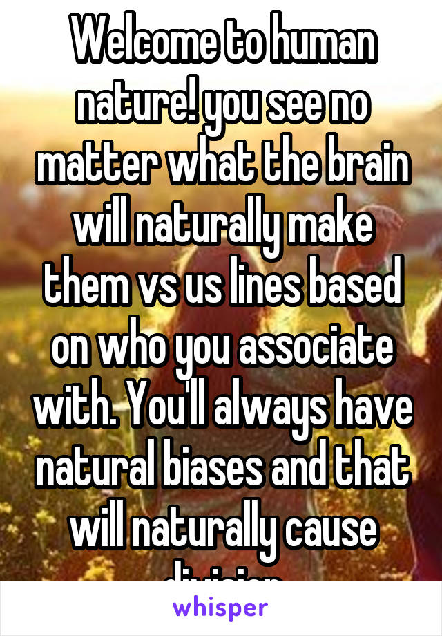 Welcome to human nature! you see no matter what the brain will naturally make them vs us lines based on who you associate with. You'll always have natural biases and that will naturally cause division
