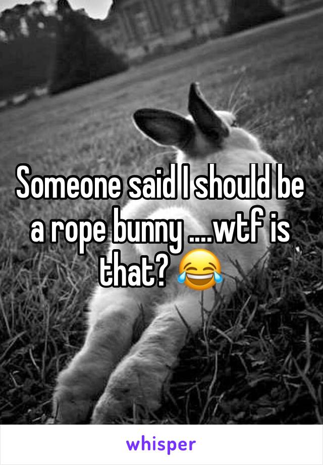 Someone said I should be a rope bunny ....wtf is that? 😂
