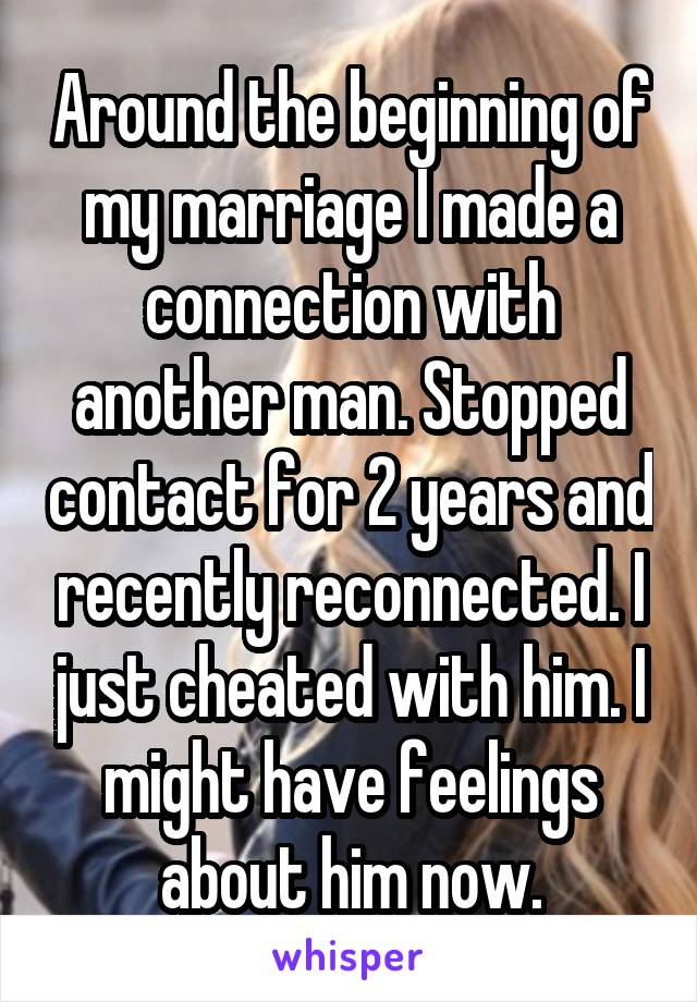 Around the beginning of my marriage I made a connection with another man. Stopped contact for 2 years and recently reconnected. I just cheated with him. I might have feelings about him now.