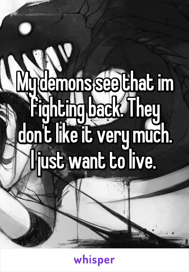 My demons see that im fighting back. They don't like it very much.
I just want to live. 
