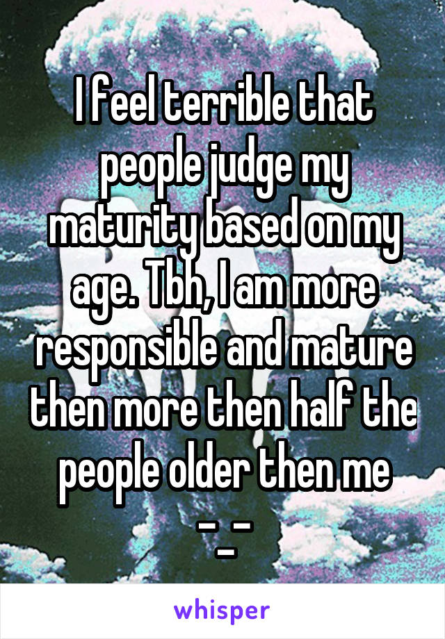 I feel terrible that people judge my maturity based on my age. Tbh, I am more responsible and mature then more then half the people older then me -_-