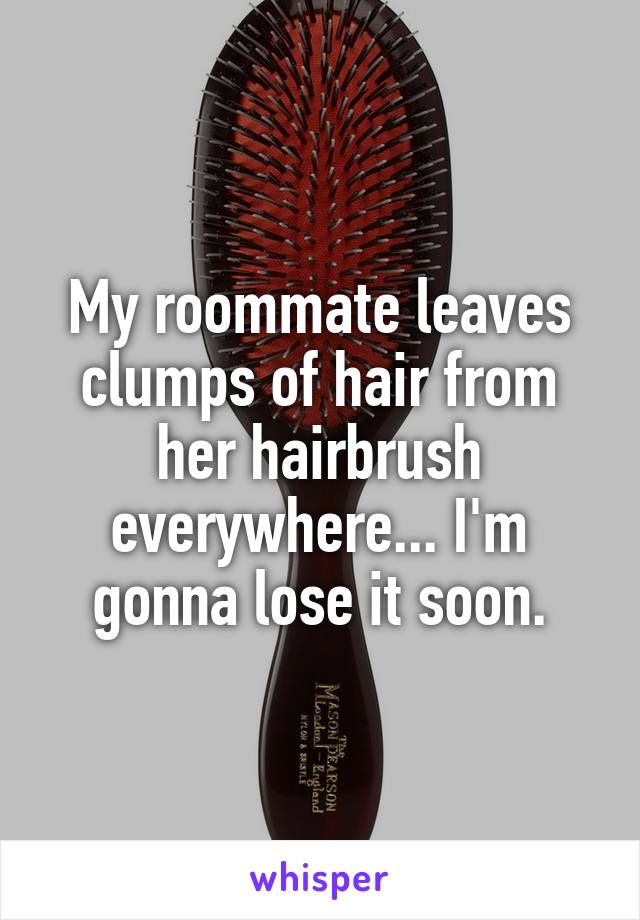 My roommate leaves clumps of hair from her hairbrush everywhere... I'm gonna lose it soon.