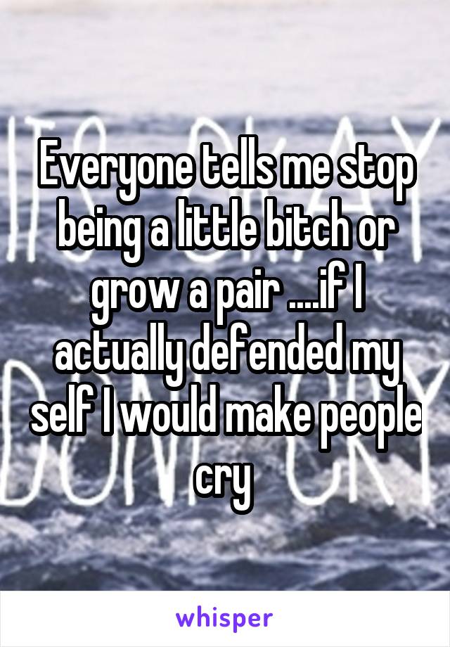 Everyone tells me stop being a little bitch or grow a pair ....if I actually defended my self I would make people cry 
