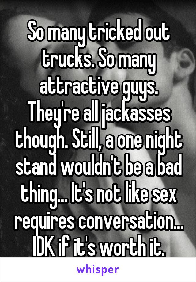 So many tricked out trucks. So many attractive guys. They're all jackasses though. Still, a one night stand wouldn't be a bad thing... It's not like sex requires conversation... IDK if it's worth it.