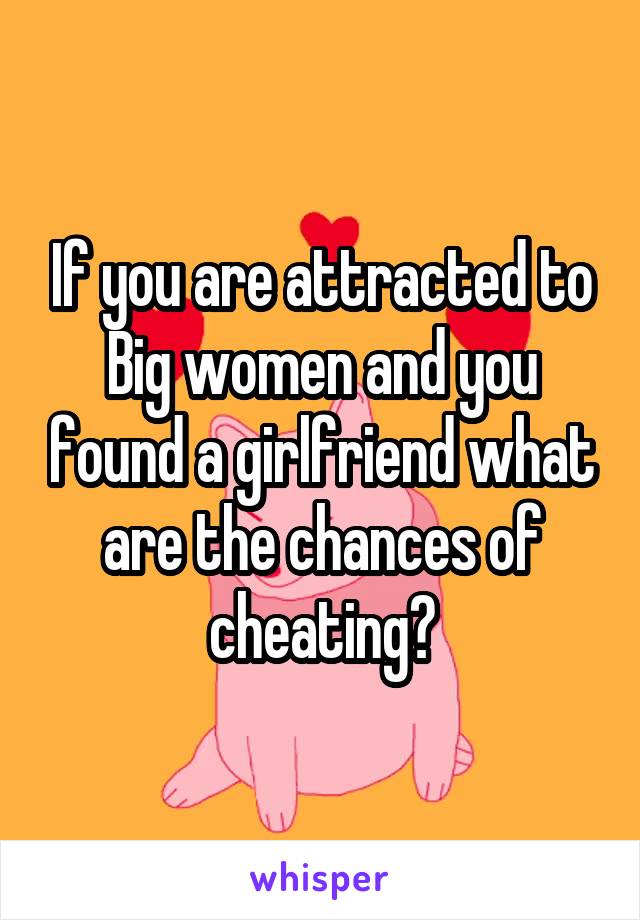 If you are attracted to Big women and you found a girlfriend what are the chances of cheating?