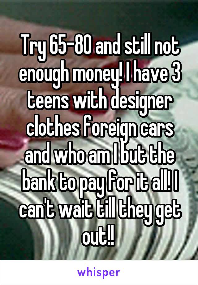 Try 65-80 and still not enough money! I have 3 teens with designer clothes foreign cars and who am I but the bank to pay for it all! I can't wait till they get out!! 