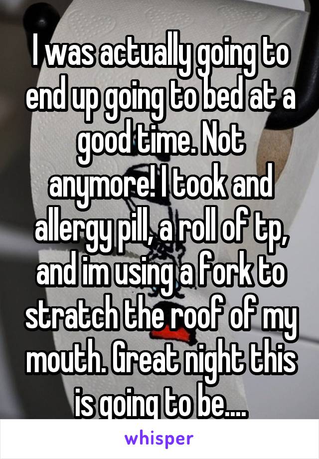 I was actually going to end up going to bed at a good time. Not anymore! I took and allergy pill, a roll of tp, and im using a fork to stratch the roof of my mouth. Great night this is going to be....