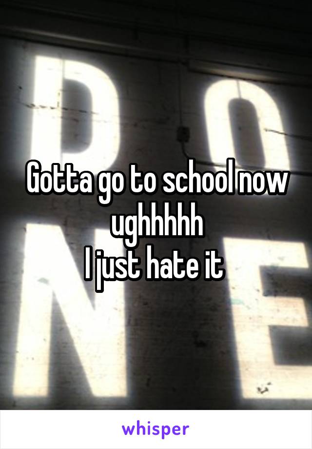 Gotta go to school now ughhhhh
I just hate it 