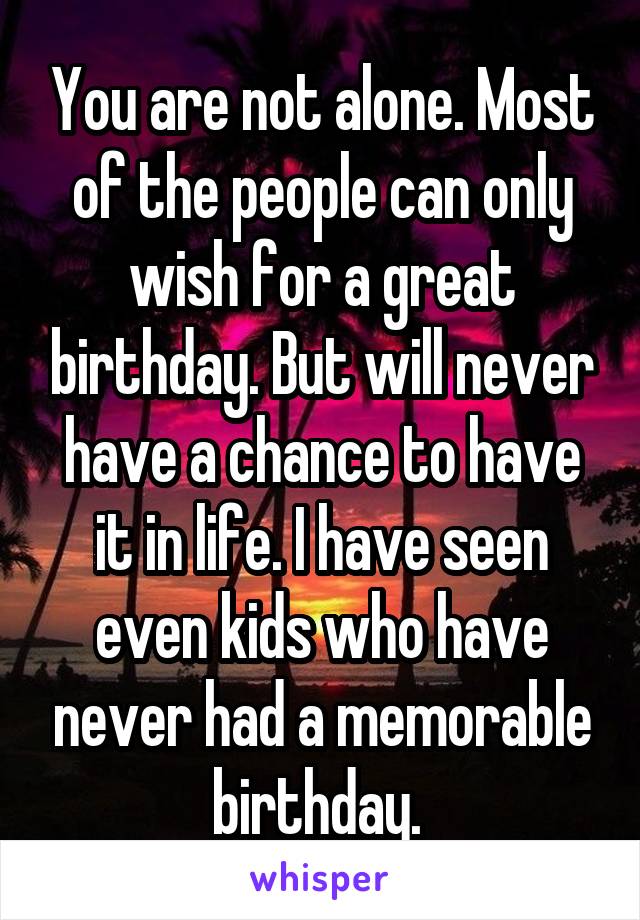 You are not alone. Most of the people can only wish for a great birthday. But will never have a chance to have it in life. I have seen even kids who have never had a memorable birthday. 