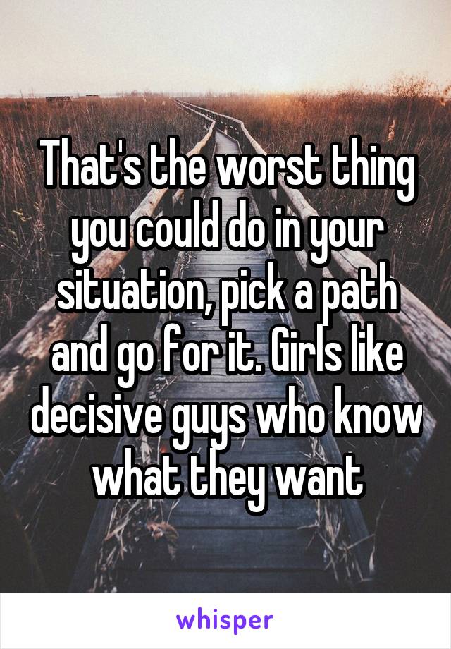 That's the worst thing you could do in your situation, pick a path and go for it. Girls like decisive guys who know what they want