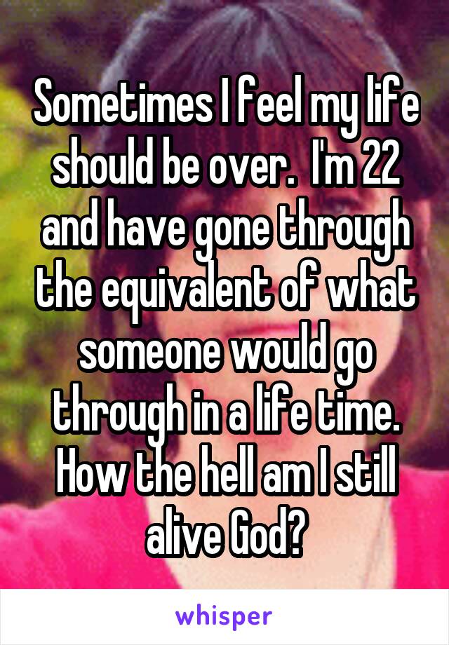 Sometimes I feel my life should be over.  I'm 22 and have gone through the equivalent of what someone would go through in a life time. How the hell am I still alive God?