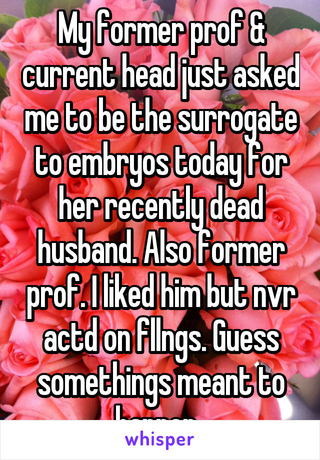 My former prof & current head just asked me to be the surrogate to embryos today for her recently dead husband. Also former prof. I liked him but nvr actd on fllngs. Guess somethings meant to happen. 
